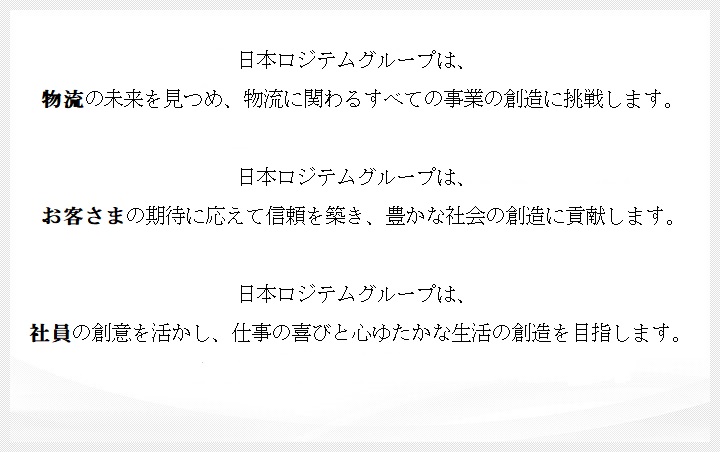 日本ロジテムグループは物流の未来を見つめ、物流に関わるすべての事業の創造に挑戦します お客様の期待に応えて信頼を築き、豊かな社会の創造に貢献します 社員の創意を活かし、仕事の喜びと心豊かな生活の創造を目指します