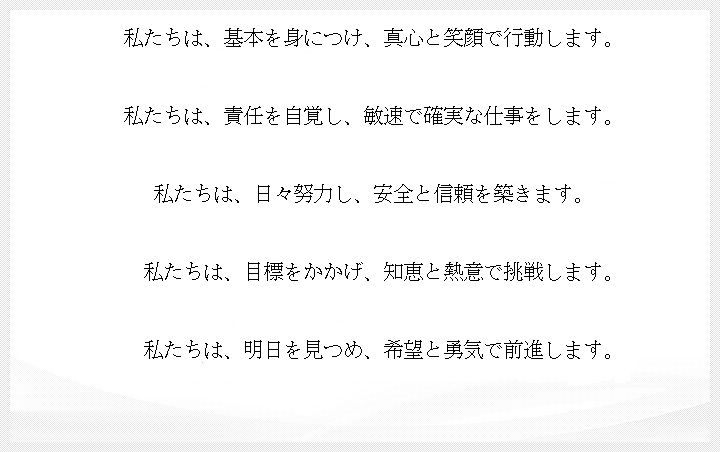 私たちは、基本を身につけ、真心と笑顔で行動します。私たちは、責任を自覚し、敏速で確実な仕事をします。私たちは、日々努力し、安全と信頼を築きます。私たちは、目標をかかげ、知恵と熱意で挑戦します。私たちは、明日を見つめ、希望と勇気で前進します。